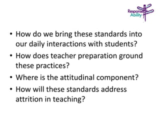 • How do we bring these standards into
our daily interactions with students?
• How does teacher preparation ground
these practices?
• Where is the attitudinal component?
• How will these standards address
attrition in teaching?
 