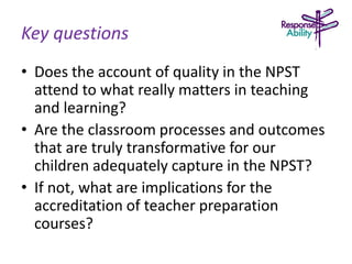 Key questions
• Does the account of quality in the NPST
attend to what really matters in teaching
and learning?
• Are the classroom processes and outcomes
that are truly transformative for our
children adequately capture in the NPST?
• If not, what are implications for the
accreditation of teacher preparation
courses?
 
