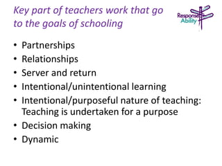 Key part of teachers work that go
to the goals of schooling
• Partnerships
• Relationships
• Server and return
• Intentional/unintentional learning
• Intentional/purposeful nature of teaching:
Teaching is undertaken for a purpose
• Decision making
• Dynamic
 