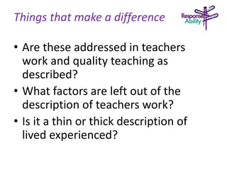 Things that make a difference
• Are these addressed in teachers
work and quality teaching as
described?
• What factors are left out of the
description of teachers work?
• Is it a thin or thick description of
lived experienced?
 