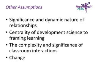 Other Assumptions
• Significance and dynamic nature of
relationships
• Centrality of development science to
framing learning
• The complexity and significance of
classroom interactions
• Change
 