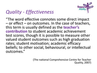Quality - Effectiveness
“The word effective connotes some direct impact
– or effect – on outcomes. In the case of teachers,
this term is usually defined as the teacher’s
contribution to student academic achievement
test scores, though it is possible to measure other
valued student outcomes such as high graduation
rates; student motivation; academic efficacy
beliefs; to other social, behavioural, or intellectual
outcomes.”
(The national Comprehensive Centre for Teacher
Quality, 2007)
 
