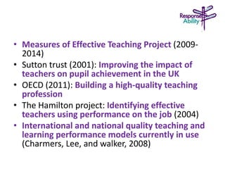 • Measures of Effective Teaching Project (2009-
2014)
• Sutton trust (2001): Improving the impact of
teachers on pupil achievement in the UK
• OECD (2011): Building a high-quality teaching
profession
• The Hamilton project: Identifying effective
teachers using performance on the job (2004)
• International and national quality teaching and
learning performance models currently in use
(Charmers, Lee, and walker, 2008)
 