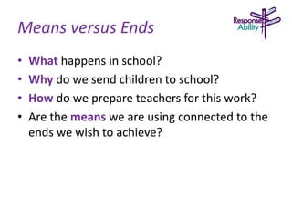Means versus Ends
• What happens in school?
• Why do we send children to school?
• How do we prepare teachers for this work?
• Are the means we are using connected to the
ends we wish to achieve?
 
