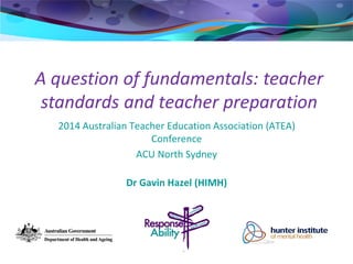 A question of fundamentals: teacher
standards and teacher preparation
2014 Australian Teacher Education Association (ATEA)
Conference
ACU North Sydney
Dr Gavin Hazel (HIMH)
 