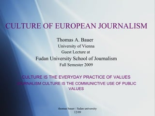 CULTURE OF EUROPEAN JOURNALISM Thomas A. Bauer  University of Vienna Guest Lecture at  Fudan University School of Journalism Fall Semester 2009 CULTURE IS THE EVERYDAY PRACTICE OF VALUES JOURNALISM CULTURE IS THE COMMUNICTIVE USE OF PUBLIC VALUES thomas bauer / fudan university 12/09 