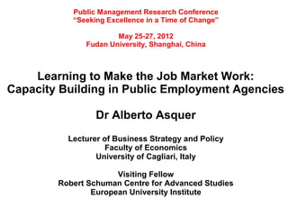 Public Management Research Conference
           “Seeking Excellence in a Time of Change”

                      May 25-27, 2012
              Fudan University, Shanghai, China



    Learning to Make the Job Market Work:
Capacity Building in Public Employment Agencies

                 Dr Alberto Asquer
          Lecturer of Business Strategy and Policy
                   Faculty of Economics
                 University of Cagliari, Italy

                      Visiting Fellow
        Robert Schuman Centre for Advanced Studies
                European University Institute
 