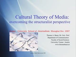 Cultural Theory of Media:   overcoming the structuralist perspective Thomas A. Bauer, Dr. Univ. Prof. Department of Communication  Faculty of Social Sciences  University Vienna / Austria www.thomasbauer.at thomas a. bauer fudan soj dec 2009 Fudan  University  School of  Journalism   Shanghai Dec. 2007 