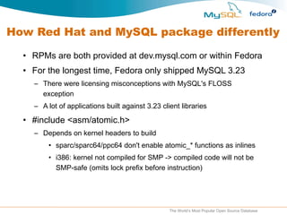How Red Hat and MySQL package differently RPMs are both provided at dev.mysql.com or within Fedora For the longest time, Fedora only shipped MySQL 3.23 There were licensing misconceptions with MySQL's FLOSS exception A lot of applications built against 3.23 client libraries #include <asm/atomic.h> Depends on kernel headers to build sparc/sparc64/ppc64 don't enable atomic_* functions as inlines i386: kernel not compiled for SMP -> compiled code will not be SMP-safe (omits lock prefix before instruction) 