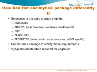 How Red Hat and MySQL package differently II No access to the extra storage engines: NDB Cluster ARCHIVE (large data store, no indexes, small footprint) CSV BLACKHOLE FEDERATED (stores data in remote databases; MySQL specific) Get the -max package to satisfy these requirements mysql-shared-standard required for upgrades 