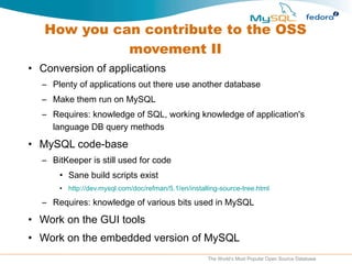 How you can contribute to the OSS movement II Conversion of applications Plenty of applications out there use another database Make them run on MySQL Requires: knowledge of SQL, working knowledge of application's language DB query methods MySQL code-base BitKeeper is still used for code Sane build scripts exist http://dev.mysql.com/doc/refman/5.1/en/installing-source-tree.html Requires: knowledge of various bits used in MySQL Work on the GUI tools Work on the embedded version of MySQL 