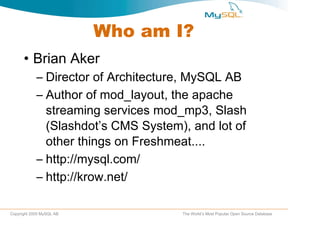 Who am I? Brian Aker Director of Architecture, MySQL AB Author of mod_layout, the apache streaming services mod_mp3, Slash (Slashdot’s CMS System), and lot of other things on Freshmeat.... http://mysql.com/ http://krow.net/  