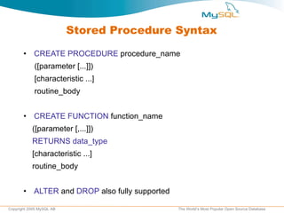 Stored Procedure Syntax CREATE PROCEDURE  procedure_name ([parameter [...]]) [characteristic ...]  routine_body CREATE FUNCTION  function_name ([parameter [,...]]) RETURNS data_type [characteristic ...] routine_body  ALTER  and  DROP  also fully supported 