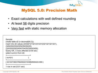 MySQL 5.0: Precision Math Exact calculations with well defined rounding At least  56  digits precision Very fast  with static memory allocation Sample: create table d2 (n decimal(64,3)); insert into d2 values (233221213212312312321321321321),  (34543543324325435435435),  (32432432432454374435234543456); Query OK, 3 rows affected (0.00 sec) select sum(n) from d2; +------------------------------------+ | sum(n)  | +------------------------------------+ | 531307360376620022163982600424.000 | +------------------------------------+ 1 row in set (0.01 sec) 