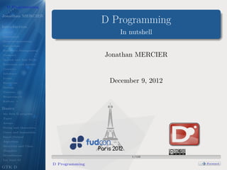 D Programming
                            .
Jonathan MERCIER

Introduction
                                        D Programming
Object
                            .               In nutshell
Functional
Meta-programming
Parallelism
Ressource Management
Contract                                Jonathan MERCIER
System and Safe Code
Reference and pointer
Generics
Inference
Loops
Functions                                December 9, 2012
Debugs
Versions
Requirement
Editors

Basics
My ﬁrst D program
Types
Arrays
String and characters
Const and Immutable
Input/Output
Algorithm
Structure and Class
Template
Miscellanous
                        .
                        .                       1/122
                                                  .




Let start it!
                        D Programming                       .
                                                            .   .   .


                                                                        Forward
                                                                         .




GTK D
 