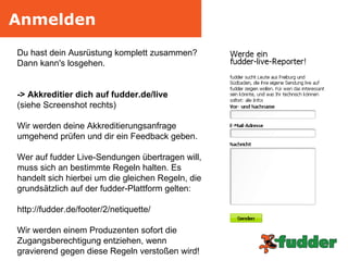 Anmelden Du hast dein Ausrüstung komplett zusammen? Dann kann's losgehen.  -> Akkreditier dich auf fudder.de/live (siehe Screenshot rechts) Wir werden deine Akkreditierungsanfrage umgehend prüfen und dir ein Feedback geben. Wer auf fudder Live-Sendungen übertragen will, muss sich an bestimmte Regeln halten. Es handelt sich hierbei um die gleichen Regeln, die grundsätzlich auf der fudder-Plattform gelten: http://fudder.de/footer/2/netiquette/ Wir werden einem Produzenten sofort die  Zugangsberechtigung entziehen, wenn gravierend gegen diese Regeln verstoßen wird! 