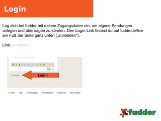 Login Log dich bei fudder mit deinen Zugangsdaten ein, um eigene Sendungen  anlegen und übertragen zu können. Den Login-Link findest du auf fudde.de/live  am Fuß der Seite ganz unten („anmelden“). Link:  anmelden Login 