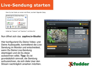 Live-Sendung starten Nun öffnet sich das  zaplive.tv-Studio: Hier konfigurierst Du Deine Video- und Deine Audioquelle, kontrollierst die Live-Sendung im Monitor und entscheidest, wann Du Deine Live-Sendung übertragen und ob Du diese aufzeichnen willst.  Tipp:  Es ist grundsätzlich sinnvoll, die Sendung aufzuzeichnen, da sich diele User den Stream nachträglich ansehen möchten.  