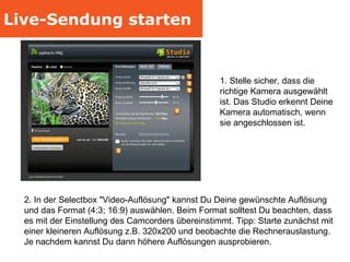 Live-Sendung starten 1. Stelle sicher, dass die richtige Kamera ausgewählt ist. Das Studio erkennt Deine Kamera automatisch, wenn sie angeschlossen ist. 2. In der Selectbox "Video-Auflösung" kannst Du Deine gewünschte Auflösung und das Format (4:3; 16:9) auswählen. Beim Format solltest Du beachten, dass es mit der Einstellung des Camcorders übereinstimmt. Tipp: Starte zunächst mit einer kleineren Auflösung z.B. 320x200 und beobachte die Rechnerauslastung. Je nachdem kannst Du dann höhere Auflösungen ausprobieren. 
