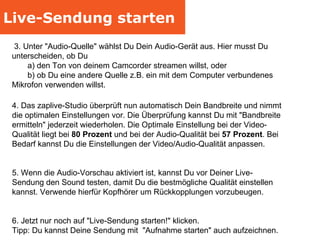 Live-Sendung starten 4. Das zaplive-Studio überprüft nun automatisch Dein Bandbreite und nimmt die optimalen Einstellungen vor. Die Überprüfung kannst Du mit "Bandbreite ermitteln" jederzeit wiederholen. Die Optimale Einstellung bei der Video-Qualität liegt bei  80 Prozent  und bei der Audio-Qualität bei  57 Prozent . Bei Bedarf kannst Du die Einstellungen der Video/Audio-Qualität anpassen. 5. Wenn die Audio-Vorschau aktiviert ist, kannst Du vor Deiner Live-Sendung den Sound testen, damit Du die bestmögliche Qualität einstellen kannst. Verwende hierfür Kopfhörer um Rückkopplungen vorzubeugen. 6. Jetzt nur noch auf "Live-Sendung starten!" klicken.  Tipp: Du kannst Deine Sendung mit  "Aufnahme starten" auch aufzeichnen. 3. Unter "Audio-Quelle" wählst Du Dein Audio-Gerät aus. Hier musst Du unterscheiden, ob Du  a) den Ton von deinem Camcorder streamen willst, oder  b) ob Du eine andere Quelle z.B. ein mit dem Computer verbundenes  Mikrofon verwenden willst. 