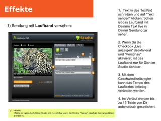 Effekte 1) Sendung mit  Laufband  versehen:  1.  Text in das Textfeld schreiben und auf "Text senden" klicken. Schon ist das Laufband mit Deinem Text live in Deiner Sendung zu sehen. 2. Wenn Du die Checkbox „Live anzeigen“ deaktivierst und "Vorschau" aktivierst, ist das Laufband nur für Dich im Studio sichtbar. 3. Mit dem Geschwindikeitsregler kann das Tempo des Lauftextes beliebig verändert werden. 4. Im Verlauf werden bis zu 15 Texte von Dir automatisch gespeichert. 
