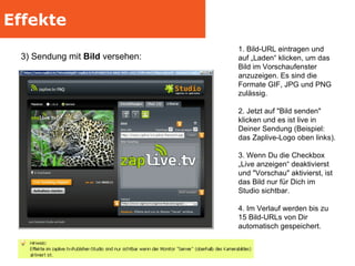 Effekte 3) Sendung mit  Bild  versehen:  1. Bild-URL eintragen und auf „Laden“ klicken, um das Bild im Vorschaufenster anzuzeigen. Es sind die Formate GIF, JPG und PNG zulässig. 2. Jetzt auf "Bild senden" klicken und es ist live in Deiner Sendung (Beispiel: das Zaplive-Logo oben links). 3. Wenn Du die Checkbox „Live anzeigen“ deaktivierst und "Vorschau" aktivierst, ist das Bild nur für Dich im Studio sichtbar. 4. Im Verlauf werden bis zu 15 Bild-URLs von Dir automatisch gespeichert. 