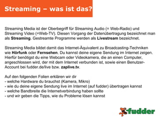 Streaming – was ist das? Streaming Media ist der Oberbegriff für Streaming Audio (= Web-Radio) und Streaming Video (=Web-TV). Diesen Vorgang der Datenübertragung bezeichnet man als  Streaming . Gestreamte Programme werden als  Livestream  bezeichnet. Streaming Media bildet damit das Internet-Äquivalent zu Broadcasting-Techniken  wie  Hörfunk  oder  Fernsehen . Du kannst deine eigene Sendung im Internet zeigen. Hierfür benötigst du eine Webcam oder Videokamera, die an einen Computer, angeschlossen wird, der mit dem Internet verbunden ist, sowie einen Benutzer-Account bei fudder.de/live bzw.  zaplive.tv .  Auf den folgenden Folien erklären wir dir  - welche Hardware du brauchst (Kamera, Mikro) - wie du deine eigene Sendung live im Internet (auf fudder) übertragen kannst - welche Bandbreite die Internetverbindung haben sollte - und wir geben die Tipps, wie du Probleme lösen kannst 