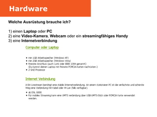 Hardware Welche Ausrüstung brauche ich? 1) einen  Laptop  oder  PC 2) eine  Video-Kamera ,  Webcam  oder ein  streamingfähiges Handy   3) eine  Internetverbindung 