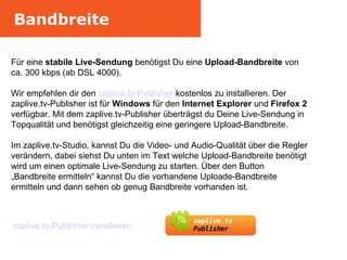 Bandbreite Für eine  stabile Live-Sendung  benötigst Du eine  Upload-Bandbreite  von ca. 300 kbps (ab DSL 4000).  Wir empfehlen dir den  zaplive.tv-Publisher  kostenlos zu installieren. Der zaplive.tv-Publisher ist für  Windows  für den  Internet Explorer  und  Firefox 2  verfügbar. Mit dem zaplive.tv-Publisher überträgst du Deine Live-Sendung in Topqualität und benötigst gleichzeitig eine geringere Upload-Bandbreite. Im zaplive.tv-Studio, kannst Du die Video- und Audio-Qualität über die Regler verändern, dabei siehst Du unten im Text welche Upload-Bandbreite benötigt wird um einen optimale Live-Sendung zu starten. Über den Button „Bandbreite ermitteln“ kannst Du die vorhandene Uploade-Bandbreite ermitteln und dann sehen ob genug Bandbreite vorhanden ist. zaplive.tv-Publisher installieren 