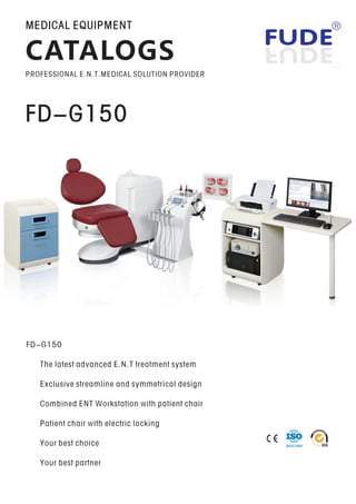FD-G150
FD-G150
The latest advanced E N T treatment system. .
Exclusive streamline and symmetrical design
Combined ENT Workstation with patient chair
Patient chair with electric locking
Your best choice
Your best partner
MEDICAL EQUIPMENT
CATALOGS
PROFESSIONAL E.N.T.MEDICAL SOLUTION PROVIDER
ISO13485
 