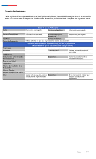 3 / 6Página:
Otras/os Profesionales:
Debe ingresar otras/os profesionales que participaron del proceso de evaluación integral de la o el estudiante,
estén o no inscritos en el Registro de Profesionales. Para cada profesional debe completar los siguientes datos:
Datos de la o el Profesional
RUN: Información precargada Nombres y Apellidos: Información precargada
Carrera/Especialidad: Información precargada Número de Registro
Profesional:
Información precargada
Teléfono: Correo electrónico:
Fecha de Evaluación: Indicar la fecha en que la o el profesional realizó la evaluación
Procesos e instrumentos Implementados por la o el profesional
(Marcar SOLO lo que la o el profesional hizo y/o emitió)
Anamnesis:
Entrevista: ¿A quién (es)? Señalar a quien le realizó la
entrevista
Observación:
Instrumentos Estandarizados /
Procedimientos:
Especificar: Indicar cual instrumento o
procedimiento aplicó
Examen de Salud:
Diagnóstico:
Informe de resultados de la
Evaluación:
Informe Escolar:
Informe de Estado de Salud:
Otro: Macar solo si hay otro proceso
o instrumento implementado
Especificar: Si ha marcado SI, indicar qué
proceso o instrumento
implementó
 