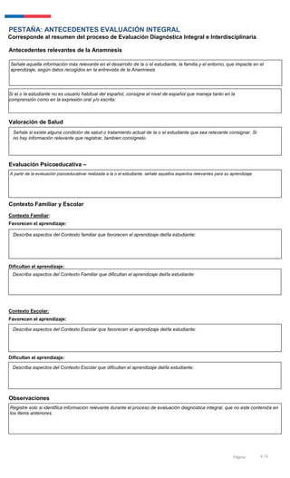4 / 6Página:
PESTAÑA: ANTECEDENTES EVALUACIÓN INTEGRAL
Corresponde al resumen del proceso de Evaluación Diagnóstica Integral e Interdisciplinaria
Antecedentes relevantes de la Anamnesis
Valoración de Salud
Evaluación Psicoeducativa –
Contexto Familiar y Escolar
Contexto Familiar:
Favorecen el aprendizaje:
Dificultan el aprendizaje:
Contexto Escolar:
Favorecen el aprendizaje:
Dificultan el aprendizaje:
Observaciones
Si el o la estudiante no es usuario habitual del español, consigne el nivel de español que maneja tanto en la
comprensión como en la expresión oral y/o escrita:
Describa aspectos del Contexto Familiar que dificultan el aprendizaje del/la estudiante:
Describa aspectos del Contexto Escolar que dificultan el aprendizaje del/la estudiante:
Señale aquella información más relevante en el desarrollo de la o el estudiante, la familia y el entorno, que impacte en el
aprendizaje, según datos recogidos en la entrevista de la Anamnesis
Señale si existe alguna condición de salud o tratamiento actual de la o el estudiante que sea relevante consignar. Si
no hay información relevante que registrar, tambien consígnelo.
A partir de la evaluación psicoeducativar realizada a la o el estudiante, señale aquellos aspectos relevantes para su aprendizaje
Describa aspectos del Contexto familiar que favorecen el aprendizaje del/la estudiante:
Describa aspectos del Contexto Escolar que favorecen el aprendizaje del/la estudiante:
Registre solo si identifica información relevante durante el proceso de evaluación diagnóstica integral, que no este contenida en
los ítems anteriores.
 
