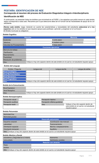 5 / 6Página:
PESTAÑA: IDENTIFICACIÓN DE NEE
Corresponde al resumen del proceso de Evaluación Diagnóstica Integral e Interdisciplinaria
Identificación de NEE
A continuación, se presentan todos los ámbitos que encontrará en el FUDEI, y los aspectos que podrá marcar en cada ámbito
según corresponda a cada caso. Recuerde que lo que seleccione debe ser en función de las necesidades de apoyo de la o el
estudiante.
Revise cada ámbito, luego, teniendo en cuenta las características y necesidades del estudiante, seleccione el o los
aspectos sólo en los ámbitos en que requiera apoyos para participar, aprender y progresar en el currículum.
El Ámbito Curricular es obligatorio.
Ámbito Cognitivo
Atención Memoria
Sostenida: A corto plazo:
Selectiva: A mediano plazo:
Velocidad de Procesamiento: A largo plazo: SI
Funciones ejecutivas
Memoria de trabajo:
Planificación:
Razonamiento:
Flexibilidad:
Resolución de problemas:
Otro: Indique si hay otro aspecto dentro de este ámbito en el cual la o el estudiante requiera apoyo
Ámbito del Lenguaje
Ámbito de la Comunicación
Nivel Expresivo:
Nivel Receptivo:
Otro: Indique si hay otro aspecto dentro de este ámbito en el cual la o el estudiante requiera apoyo
Ámbito Sensoperceptivo
Percepción visual: Percepción háptica:
Percepción auditiva: Percepción olfativa-gustativa:
Percepción táctil: Otra: Indique si hay otro aspecto dentro de
este ámbito en el cual la o el estudiante
requiera apoyo
Ámbito Psicomotor
Motricidad fina:
Motricidad gruesa:
Desarrollo psicomotor
Esquema corporal: Coordinación viso-manual:
Lateralidad: Posicionamiento:
Orientación espacial: Marcha o desplazamiento:
Orientación temporal: Equilibrio:
Otro: Indique si hay otro aspecto dentro de este ámbito en el cual la o el estudiante requiera apoyo
Ámbito Afectivo y Social
Autoestima y Seguridad en sí mismo: Autonomía:
Autocuidado: Habilidades sociales:
Relación con otras/os
Pares
Adultos
Otro Indique si hay otro aspecto dentro de este ámbito en el cual la o el estudiante requiera apoyo
Ámbito / Pregunta Lengua oral Lengua escrita Lengua de señas
Nivel Fonológico:
Nivel Morfosintáctico:
Nivel Semántico:
Nivel Pragmático:
Otro: Indique si hay otro aspecto dentro de este ámbito en el cual la o el estudiante requiera apoyo
 