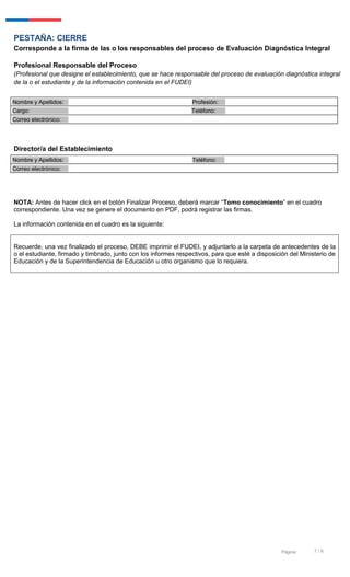 7 / 6Página:
PESTAÑA: CIERRE
Corresponde a la firma de las o los responsables del proceso de Evaluación Diagnóstica Integral
Profesional Responsable del Proceso
(Profesional que designe el establecimiento, que se hace responsable del proceso de evaluación diagnóstica integral
de la o el estudiante y de la información contenida en el FUDEI)
Nombre y Apellidos: Profesión:
Cargo: Teléfono:
Correo electrónico:
Director/a del Establecimiento
Nombre y Apellidos: Teléfono:
Correo electrónico:
NOTA: Antes de hacer click en el botón Finalizar Proceso, deberá marcar “Tomo conocimiento” en el cuadro
correspondiente. Una vez se genere el documento en PDF, podrá registrar las firmas.
La información contenida en el cuadro es la siguiente:
Recuerde, una vez finalizado el proceso, DEBE imprimir el FUDEI, y adjuntarlo a la carpeta de antecedentes de la
o el estudiante, firmado y timbrado, junto con los informes respectivos, para que esté a disposición del Ministerio de
Educación y de la Superintendencia de Educación u otro organismo que lo requiera.
 