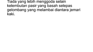 Tiada yang lebih menggoda selain
kelembutan pasir yang basah selepas
gelombang yang melambai diantara jemari
kaki.

 