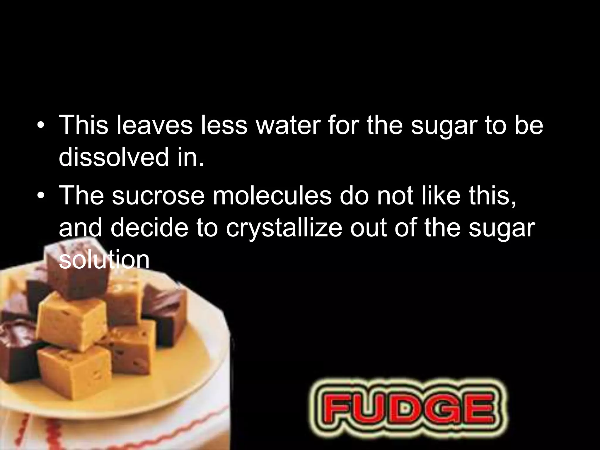 • This leaves less water for the sugar to be 
dissolved in. 
• The sucrose molecules do not like this, 
and decide to crystallize out of the sugar 
solution 
 