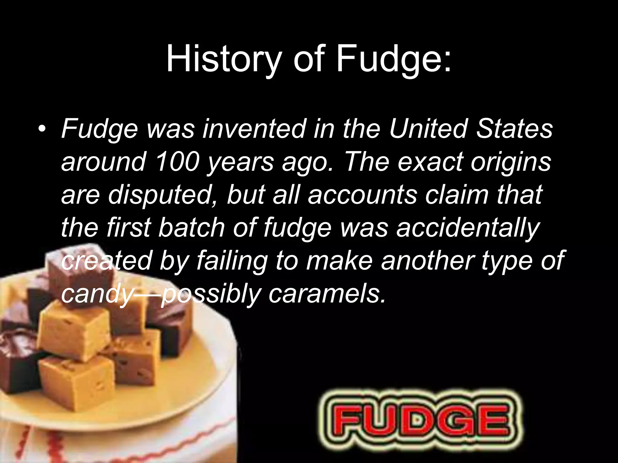 History of Fudge: 
• Fudge was invented in the United States 
around 100 years ago. The exact origins 
are disputed, but all accounts claim that 
the first batch of fudge was accidentally 
created by failing to make another type of 
candy—possibly caramels. 
 
