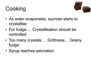 Cooking
• As water evaporates, sucrose starts to
crystallise
• For fudge…. Crystallisation should be
controlled
• Too many crystals…. Grittiness… Grainy
fudge
• Syrup reaches saturation
 