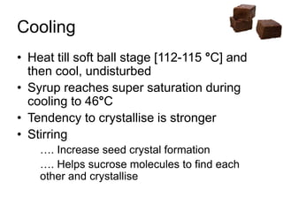 Cooling
• Heat till soft ball stage [112-115 °C] and
then cool, undisturbed
• Syrup reaches super saturation during
cooling to 46°C
• Tendency to crystallise is stronger
• Stirring
…. Increase seed crystal formation
…. Helps sucrose molecules to find each
other and crystallise
 