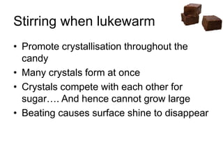 Stirring when lukewarm
• Promote crystallisation throughout the
candy
• Many crystals form at once
• Crystals compete with each other for
sugar…. And hence cannot grow large
• Beating causes surface shine to disappear
 