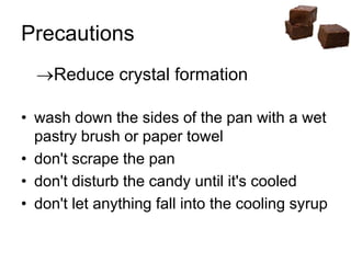 Precautions
Reduce crystal formation
• wash down the sides of the pan with a wet
pastry brush or paper towel
• don't scrape the pan
• don't disturb the candy until it's cooled
• don't let anything fall into the cooling syrup
 
