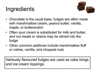 Ingredients
• Chocolate is the usual base, fudges are often made
with marshmallow cream, peanut butter, vanilla,
maple, or butterscotch
• Often sour cream is substituted for milk and butter,
and nut meats or raisins may be stirred into the
fudge
• Other common additives include marshmallow fluff
or crème, vanilla, and chopped nuts
Variously flavoured fudges are used as cake icings
and ice cream toppings
 