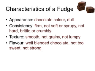 Characteristics of a Fudge
• Appearance: chocolate colour, dull
• Consistency: firm, not soft or syrupy, not
hard, brittle or crumbly
• Texture: smooth, not grainy, not lumpy
• Flavour: well blended chocolate, not too
sweet, not strong
 