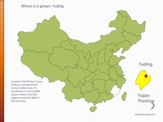 Where it is grown- Fuding




                                        Fuding


Located in North-East Fujian,
Fuding is considered the
home of white teas. It’s
jurisdiction is circa 14,900
square meters and hilly
regions constitute 88% of
                                       Fujian
the land area.                         Province

                                     www.peonyts.com
 