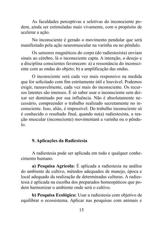 As faculdades perceptivas e seletivas do inconsciente po-
dem, ainda ser estimuladas mais vivamente, com o propósito de
acelerar a ação.
No inconsciente é gerado o movimento pendular que será
manifestado pela ação neuromuscular na varinha ou no pêndulo.
Os sensores magnéticos do corpo (do radiestesista) enviam
sinais ao cérebro, lá o inconsciente capta. A intenção, o desejo e
a disciplina conscientes favorecem: a) a ressonância do inconsci-
ente com as ondas do objeto; b) a amplificação das ondas.
O inconsciente será cada vez mais responsivo na medida
que for solicitado com fim estritamente útil e louvável. Podemos
exigir, razoavelmente, cada vez mais do inconsciente. Os recur-
sos latentes são imensos. É só saber usar o inconsciente sem dei-
xar ser dominado por sua influência. Não é absolutamente ne-
cessário, compreender o trabalho realizado secretamente no in-
consciente. Isso, aliás, é impossível. Do trabalho inconsciente só
é conhecido o resultado final, quando no(a) radiestesista, a rea-
ção muscular (inconsciente) movimentará a varinha ou o pêndu-
lo.
9. Aplicações da Radiestesia
A radiestesia pode ser aplicada em todo e qualquer conhe-
cimento humano.
a) Pesquisa Agrícola: É aplicada a radiestesia na análise
do ambiente de cultivo, métodos adequados de manejo, época e
local adequado da realização de determinadas culturas. A radies-
tesia é aplicada na escolha dos preparados homeopáticos que po-
dem harmonizar o ambiente onde será o cultivo.
b) Pesquisa Ecológica: Usar a radiestesia com objetivo de
equilibrar o ecossistema. Aplicar nas pesquisas com animais e
15
 