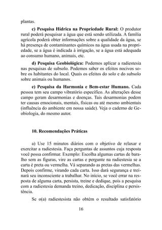 plantas.
c) Pesquisa Hídrica na Propriedade Rural: O produtor
rural poderá pesquisar a água que está sendo utilizada. A família
agrícola poderá obter informações sobre a qualidade da água, se
há presença de contaminantes químicos na água usada na propri-
edade, se a água é indicada à irrigação, se a água está adequada
ao consumo humano, animais, etc.
d) Pesquisa Geobiológica: Podemos aplicar a radiestesia
nas pesquisas de subsolo. Podemos saber os efeitos nocivos so-
bre os habitantes do local. Quais os efeitos do solo e do subsolo
sobre animais ou humanos.
e) Pesquisa da Harmonia e Bem-estar Humano. Cada
pessoa tem seu campo vibratório específico. As alterações desse
campo geram desarmonias e doenças. Tais desarmonias podem
ter causas emocionais, mentais, físicas ou até mesmo ambientais
(influência do ambiente em nossa saúde). Veja o caderno de Ge-
obiologia, do mesmo autor.
10. Recomendações Práticas
a) Use 15 minutos diários com o objetivo de relaxar e
exercitar a radiestesia. Faça perguntas de assuntos cuja resposta
você possa confirmar. Exemplo: Escolha algumas cartas de bara-
lho sem as figuras, vire as cartas e pergunte na radiestesia se a
carta é preta ou vermelha. Vá separando as pretas das vermelhas.
Depois confirme, virando cada carta. Isso dará segurança e trei-
nará seu inconsciente a trabalhar. No início, se você errar na res-
posta de alguma carta, persista, treine e dedique, pois a pesquisa
com a radiestesia demanda treino, dedicação, disciplina e persis-
tência.
Se o(a) radiestesista não obtém o resultado satisfatório
16
 
