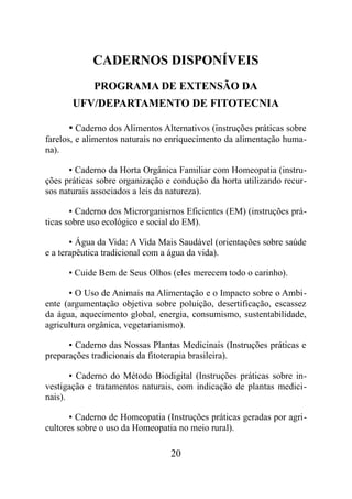 CADERNOS DISPONÍVEIS
PROGRAMA DE EXTENSÃO DA
UFV/DEPARTAMENTO DE FITOTECNIA
▪ Caderno dos Alimentos Alternativos (instruções práticas sobre
farelos, e alimentos naturais no enriquecimento da alimentação huma-
na).
▪ Caderno da Horta Orgânica Familiar com Homeopatia (instru-
ções práticas sobre organização e condução da horta utilizando recur-
sos naturais associados a leis da natureza).
▪ Caderno dos Microrganismos Eficientes (EM) (instruções prá-
ticas sobre uso ecológico e social do EM).
▪ Água da Vida: A Vida Mais Saudável (orientações sobre saúde
e a terapêutica tradicional com a água da vida).
▪ Cuide Bem de Seus Olhos (eles merecem todo o carinho).
▪ O Uso de Animais na Alimentação e o Impacto sobre o Ambi-
ente (argumentação objetiva sobre poluição, desertificação, escassez
da água, aquecimento global, energia, consumismo, sustentabilidade,
agricultura orgânica, vegetarianismo).
▪ Caderno das Nossas Plantas Medicinais (Instruções práticas e
preparações tradicionais da fitoterapia brasileira).
▪ Caderno do Método Biodigital (Instruções práticas sobre in-
vestigação e tratamentos naturais, com indicação de plantas medici-
nais).
▪ Caderno de Homeopatia (Instruções práticas geradas por agri-
cultores sobre o uso da Homeopatia no meio rural).
20
 