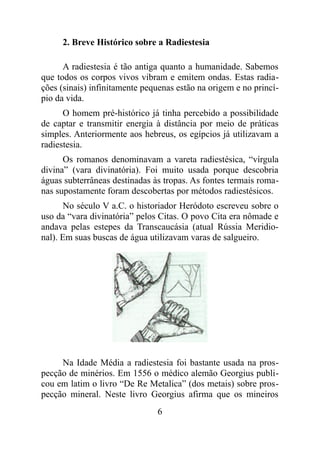 2. Breve Histórico sobre a Radiestesia
A radiestesia é tão antiga quanto a humanidade. Sabemos
que todos os corpos vivos vibram e emitem ondas. Estas radia-
ções (sinais) infinitamente pequenas estão na origem e no princí-
pio da vida.
O homem pré-histórico já tinha percebido a possibilidade
de captar e transmitir energia à distância por meio de práticas
simples. Anteriormente aos hebreus, os egípcios já utilizavam a
radiestesia.
Os romanos denominavam a vareta radiestésica, “vírgula
divina” (vara divinatória). Foi muito usada porque descobria
águas subterrâneas destinadas às tropas. As fontes termais roma-
nas supostamente foram descobertas por métodos radiestésicos.
No século V a.C. o historiador Heródoto escreveu sobre o
uso da “vara divinatória” pelos Citas. O povo Cita era nômade e
andava pelas estepes da Transcaucásia (atual Rússia Meridio-
nal). Em suas buscas de água utilizavam varas de salgueiro.
Na Idade Média a radiestesia foi bastante usada na pros-
pecção de minérios. Em 1556 o médico alemão Georgius publi-
cou em latim o livro “De Re Metalica” (dos metais) sobre pros-
pecção mineral. Neste livro Georgius afirma que os mineiros
6
 