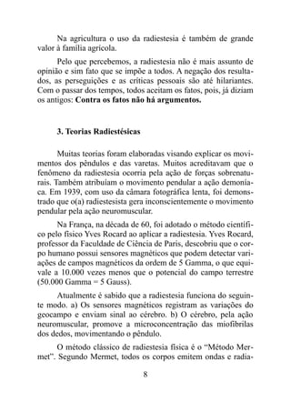 Na agricultura o uso da radiestesia é também de grande
valor à família agrícola.
Pelo que percebemos, a radiestesia não é mais assunto de
opinião e sim fato que se impõe a todos. A negação dos resulta-
dos, as perseguições e as críticas pessoais são até hilariantes.
Com o passar dos tempos, todos aceitam os fatos, pois, já diziam
os antigos: Contra os fatos não há argumentos.
3. Teorias Radiestésicas
Muitas teorias foram elaboradas visando explicar os movi-
mentos dos pêndulos e das varetas. Muitos acreditavam que o
fenômeno da radiestesia ocorria pela ação de forças sobrenatu-
rais. Também atribuíam o movimento pendular a ação demonía-
ca. Em 1939, com uso da câmara fotográfica lenta, foi demons-
trado que o(a) radiestesista gera inconscientemente o movimento
pendular pela ação neuromuscular.
Na França, na década de 60, foi adotado o método científi-
co pelo físico Yves Rocard ao aplicar a radiestesia. Yves Rocard,
professor da Faculdade de Ciência de Paris, descobriu que o cor-
po humano possui sensores magnéticos que podem detectar vari-
ações de campos magnéticos da ordem de 5 Gamma, o que equi-
vale a 10.000 vezes menos que o potencial do campo terrestre
(50.000 Gamma = 5 Gauss).
Atualmente é sabido que a radiestesia funciona do seguin-
te modo. a) Os sensores magnéticos registram as variações do
geocampo e enviam sinal ao cérebro. b) O cérebro, pela ação
neuromuscular, promove a microconcentração das miofibrilas
dos dedos, movimentando o pêndulo.
O método clássico de radiestesia física é o “Método Mer-
met”. Segundo Mermet, todos os corpos emitem ondas e radia-
8
 