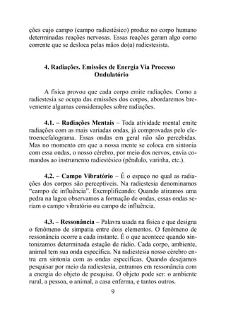 ções cujo campo (campo radiestésico) produz no corpo humano
determinadas reações nervosas. Essas reações geram algo como
corrente que se desloca pelas mãos do(a) radiestesista.
4. Radiações. Emissões de Energia Via Processo
Ondulatório
A física provou que cada corpo emite radiações. Como a
radiestesia se ocupa das emissões dos corpos, abordaremos bre-
vemente algumas considerações sobre radiações.
4.1. – Radiações Mentais – Toda atividade mental emite
radiações com as mais variadas ondas, já comprovadas pelo ele-
troencefalograma. Essas ondas em geral não são percebidas.
Mas no momento em que a nossa mente se coloca em sintonia
com essa ondas, o nosso cérebro, por meio dos nervos, envia co-
mandos ao instrumento radiestésico (pêndulo, varinha, etc.).
4.2. – Campo Vibratório – É o espaço no qual as radia-
ções dos corpos são perceptíveis. Na radiestesia denominamos
“campo de influência”. Exemplificando: Quando atiramos uma
pedra na lagoa observamos a formação de ondas, essas ondas se-
riam o campo vibratório ou campo de influência.
4.3. – Ressonância – Palavra usada na física e que designa
o fenômeno de simpatia entre dois elementos. O fenômeno de
ressonância ocorre a cada instante. É o que acontece quando sin-
tonizamos determinada estação de rádio. Cada corpo, ambiente,
animal tem sua onda específica. Na radiestesia nosso cérebro en-
tra em sintonia com as ondas específicas. Quando desejamos
pesquisar por meio da radiestesia, entramos em ressonância com
a energia do objeto de pesquisa. O objeto pode ser: o ambiente
rural, a pessoa, o animal, a casa enferma, e tantos outros.
9
 